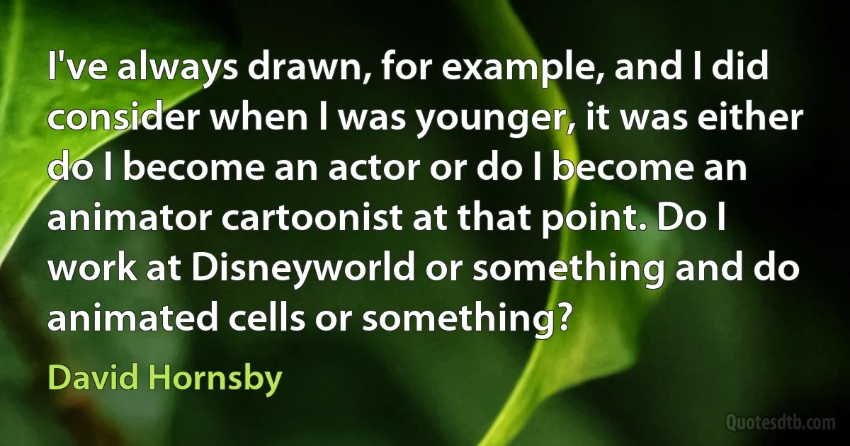 I've always drawn, for example, and I did consider when I was younger, it was either do I become an actor or do I become an animator cartoonist at that point. Do I work at Disneyworld or something and do animated cells or something? (David Hornsby)