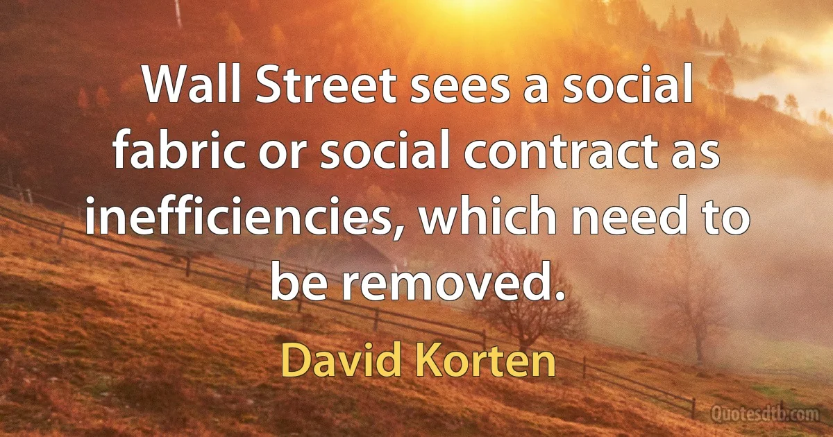 Wall Street sees a social fabric or social contract as inefficiencies, which need to be removed. (David Korten)