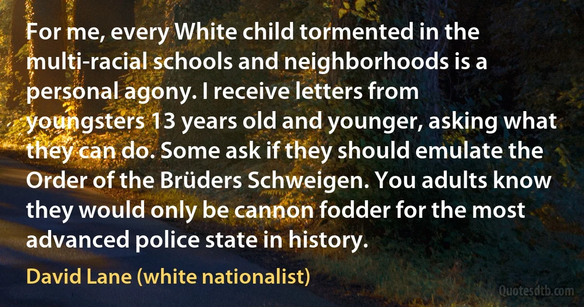 For me, every White child tormented in the multi-racial schools and neighborhoods is a personal agony. I receive letters from youngsters 13 years old and younger, asking what they can do. Some ask if they should emulate the Order of the Brüders Schweigen. You adults know they would only be cannon fodder for the most advanced police state in history. (David Lane (white nationalist))