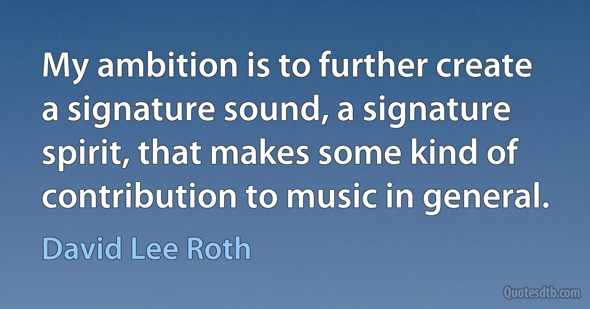 My ambition is to further create a signature sound, a signature spirit, that makes some kind of contribution to music in general. (David Lee Roth)