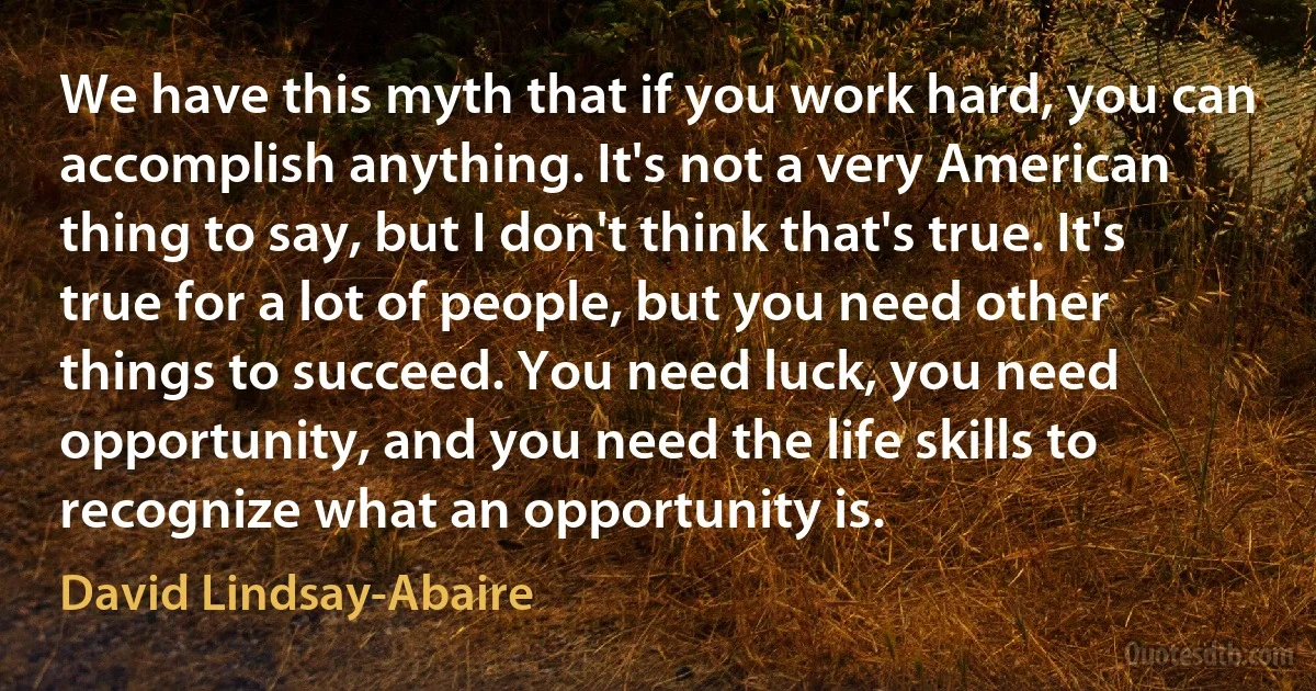 We have this myth that if you work hard, you can accomplish anything. It's not a very American thing to say, but I don't think that's true. It's true for a lot of people, but you need other things to succeed. You need luck, you need opportunity, and you need the life skills to recognize what an opportunity is. (David Lindsay-Abaire)