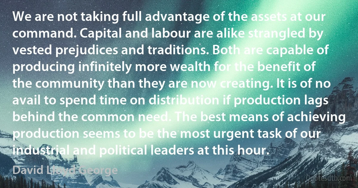 We are not taking full advantage of the assets at our command. Capital and labour are alike strangled by vested prejudices and traditions. Both are capable of producing infinitely more wealth for the benefit of the community than they are now creating. It is of no avail to spend time on distribution if production lags behind the common need. The best means of achieving production seems to be the most urgent task of our industrial and political leaders at this hour. (David Lloyd George)