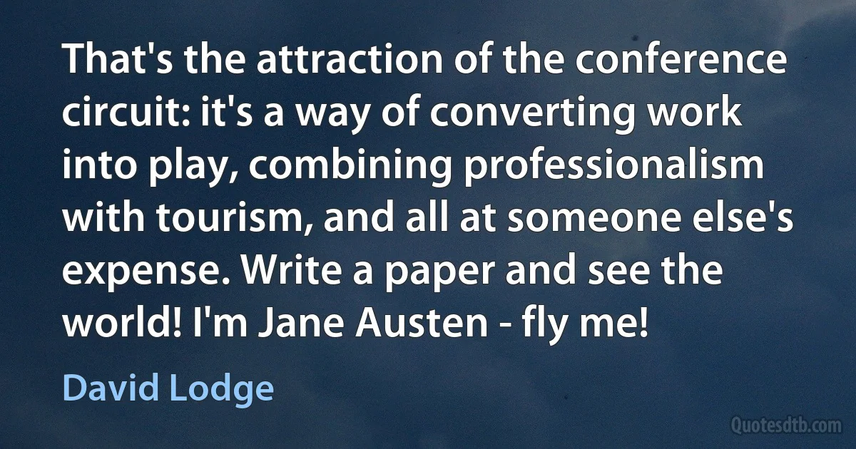 That's the attraction of the conference circuit: it's a way of converting work into play, combining professionalism with tourism, and all at someone else's expense. Write a paper and see the world! I'm Jane Austen - fly me! (David Lodge)