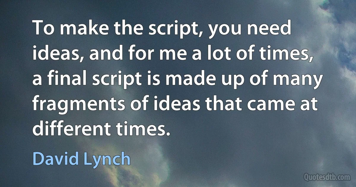 To make the script, you need ideas, and for me a lot of times, a final script is made up of many fragments of ideas that came at different times. (David Lynch)