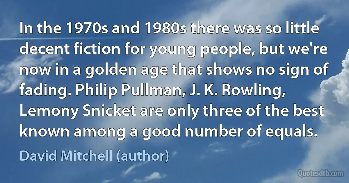 In the 1970s and 1980s there was so little decent fiction for young people, but we're now in a golden age that shows no sign of fading. Philip Pullman, J. K. Rowling, Lemony Snicket are only three of the best known among a good number of equals. (David Mitchell (author))