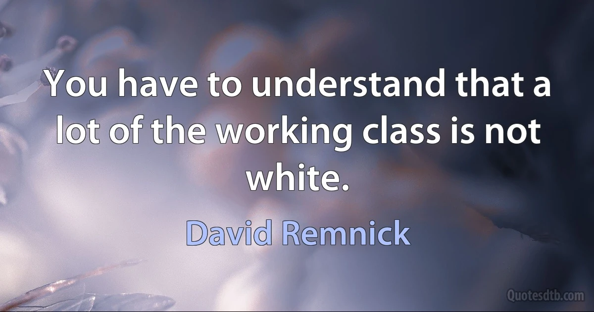 You have to understand that a lot of the working class is not white. (David Remnick)