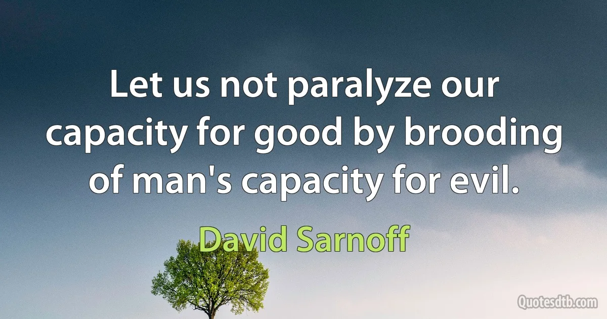 Let us not paralyze our capacity for good by brooding of man's capacity for evil. (David Sarnoff)