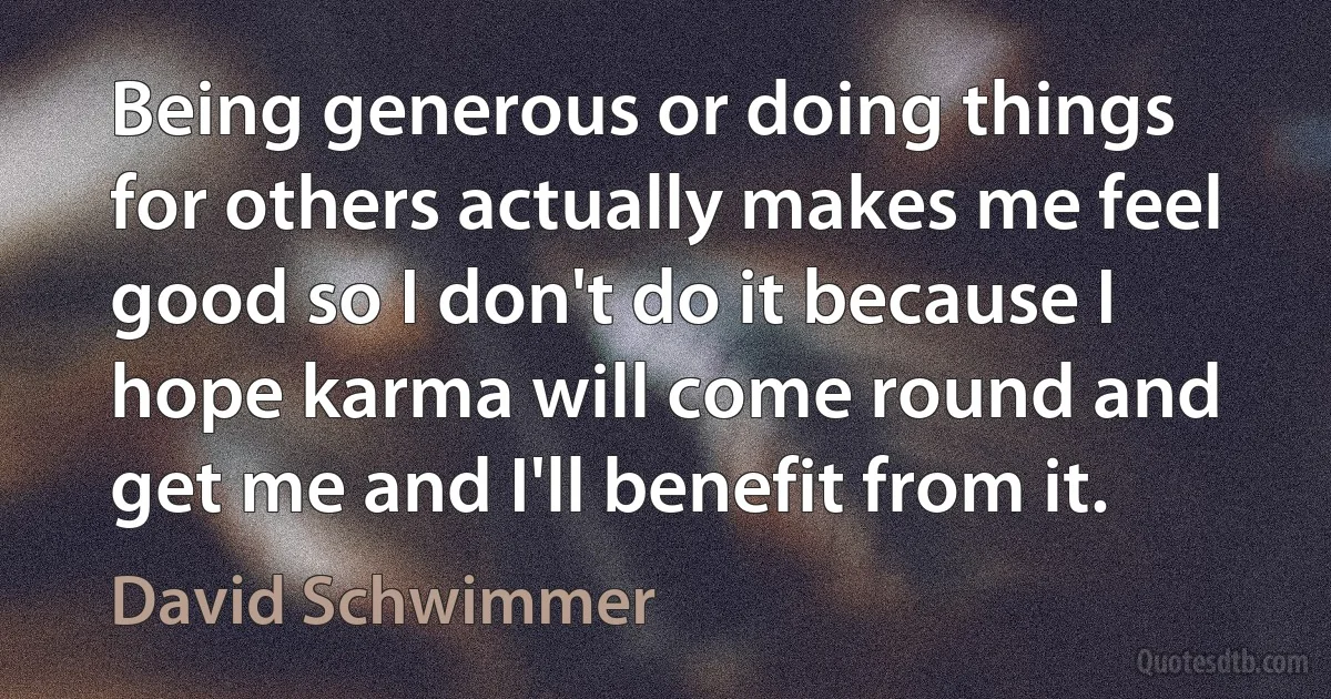 Being generous or doing things for others actually makes me feel good so I don't do it because I hope karma will come round and get me and I'll benefit from it. (David Schwimmer)