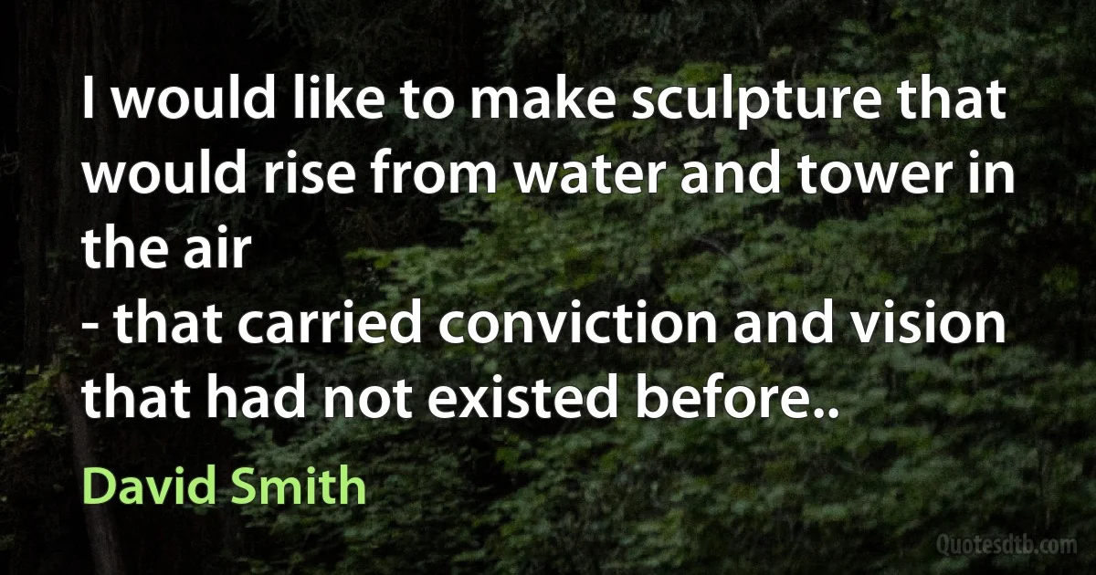 I would like to make sculpture that would rise from water and tower in the air
- that carried conviction and vision that had not existed before.. (David Smith)