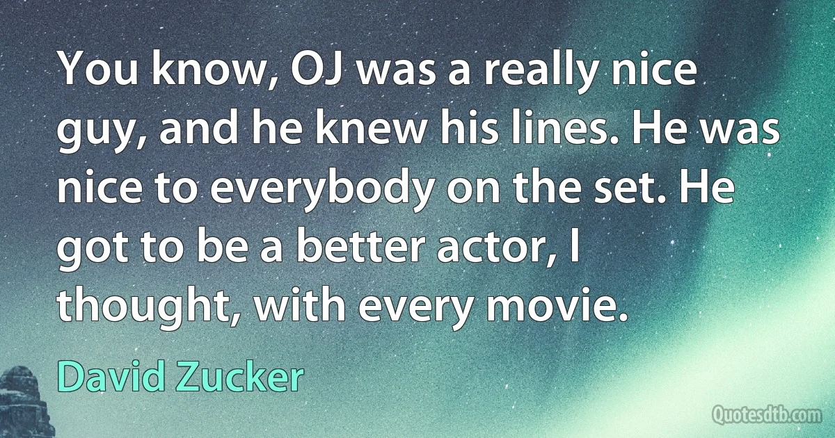 You know, OJ was a really nice guy, and he knew his lines. He was nice to everybody on the set. He got to be a better actor, I thought, with every movie. (David Zucker)