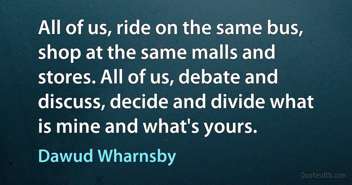 All of us, ride on the same bus, shop at the same malls and stores. All of us, debate and discuss, decide and divide what is mine and what's yours. (Dawud Wharnsby)