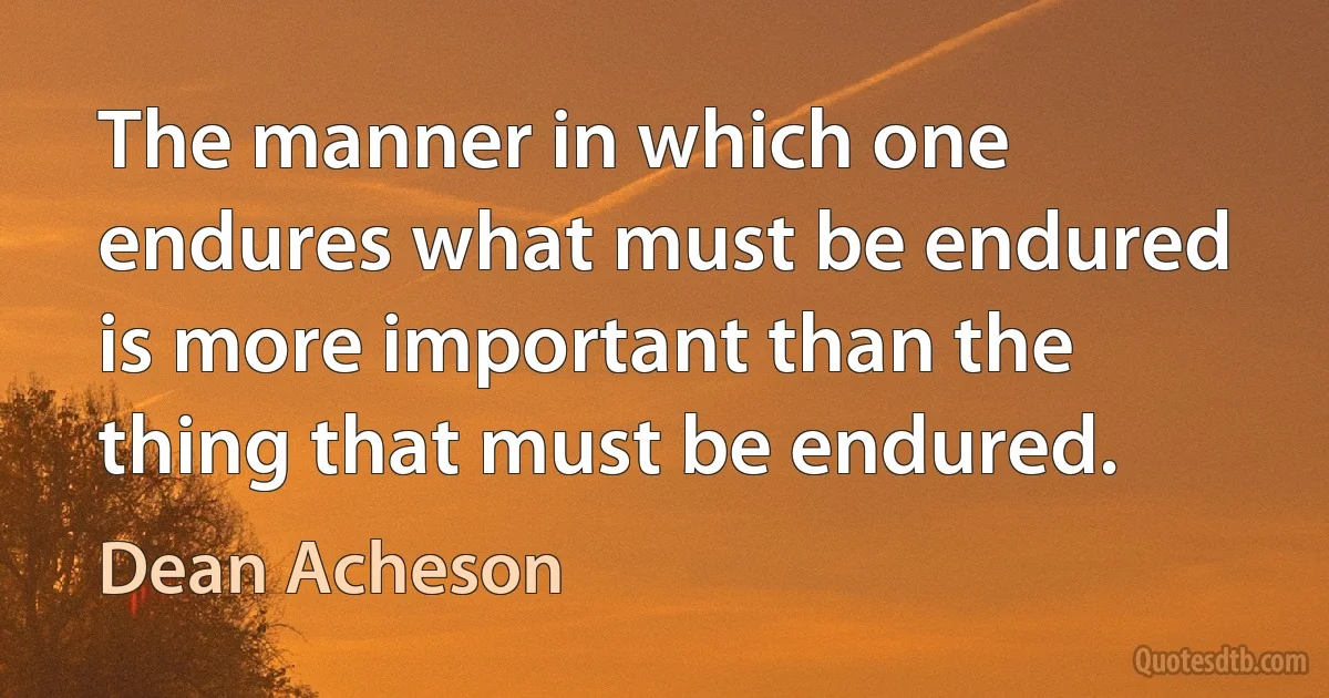 The manner in which one endures what must be endured is more important than the thing that must be endured. (Dean Acheson)