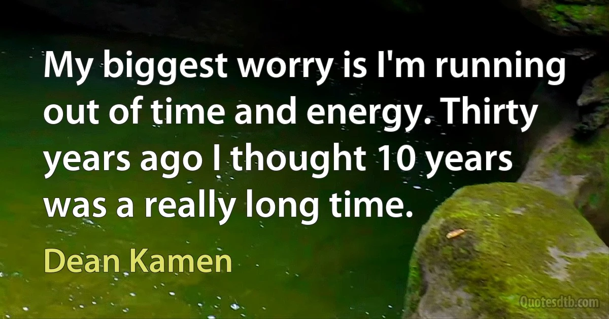 My biggest worry is I'm running out of time and energy. Thirty years ago I thought 10 years was a really long time. (Dean Kamen)