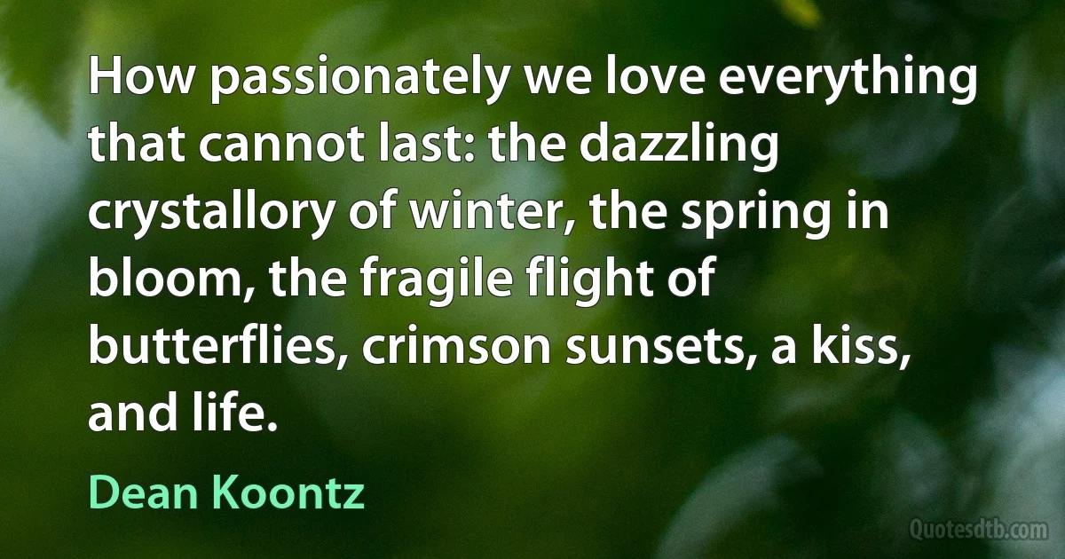 How passionately we love everything that cannot last: the dazzling crystallory of winter, the spring in bloom, the fragile flight of butterflies, crimson sunsets, a kiss, and life. (Dean Koontz)