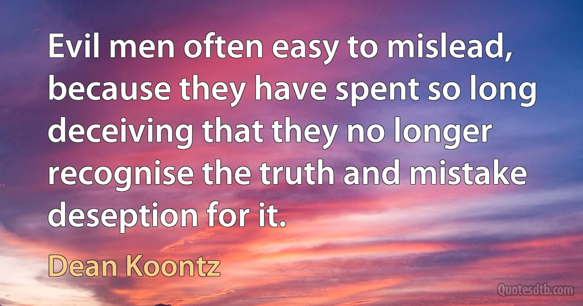 Evil men often easy to mislead, because they have spent so long deceiving that they no longer recognise the truth and mistake deseption for it. (Dean Koontz)