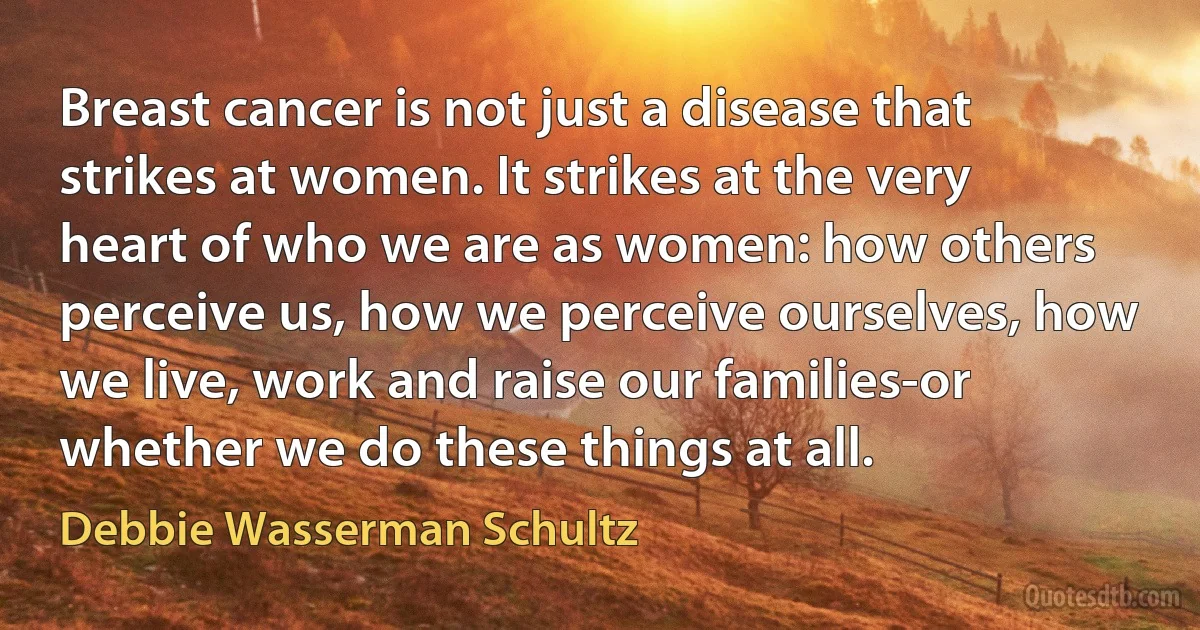 Breast cancer is not just a disease that strikes at women. It strikes at the very heart of who we are as women: how others perceive us, how we perceive ourselves, how we live, work and raise our families-or whether we do these things at all. (Debbie Wasserman Schultz)