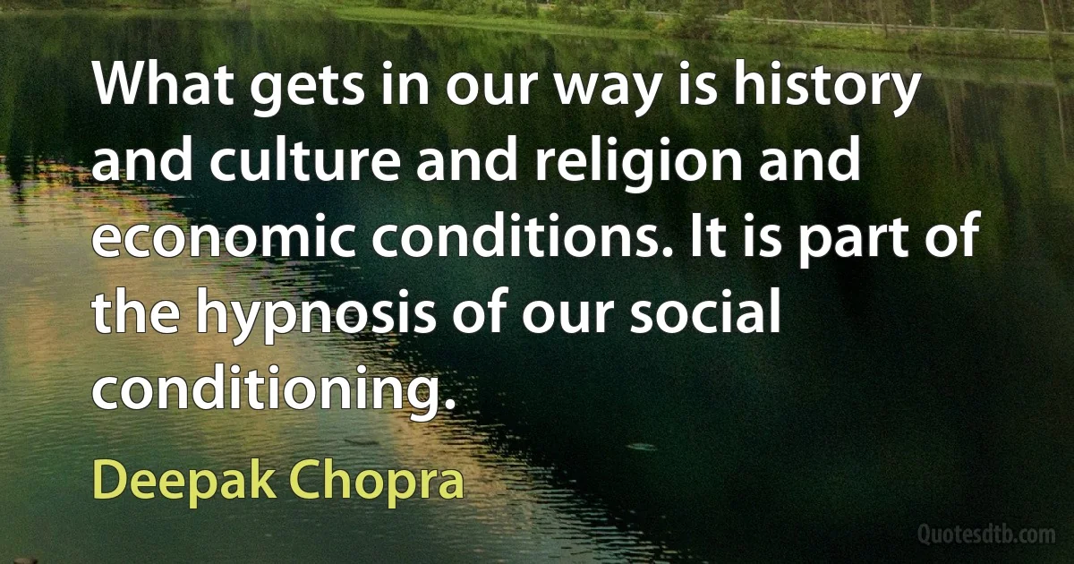 What gets in our way is history and culture and religion and economic conditions. It is part of the hypnosis of our social conditioning. (Deepak Chopra)