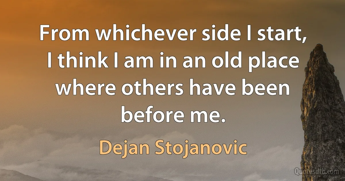 From whichever side I start, I think I am in an old place where others have been before me. (Dejan Stojanovic)