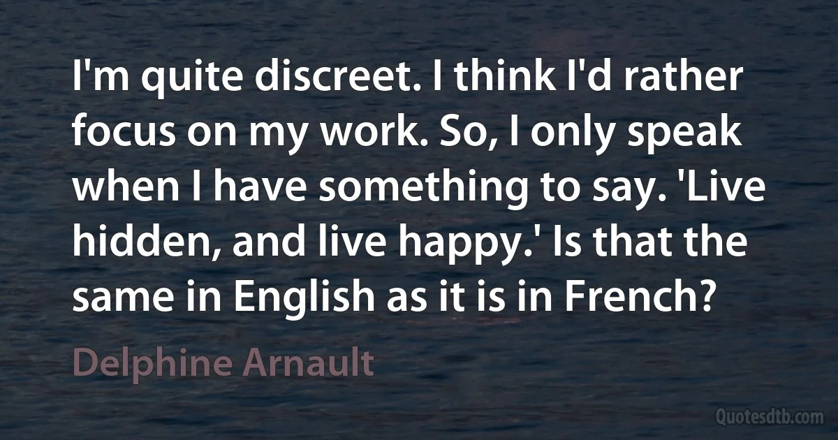 I'm quite discreet. I think I'd rather focus on my work. So, I only speak when I have something to say. 'Live hidden, and live happy.' Is that the same in English as it is in French? (Delphine Arnault)