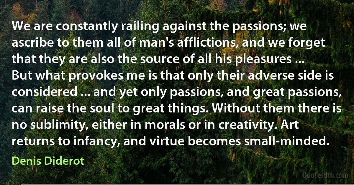 We are constantly railing against the passions; we ascribe to them all of man's afflictions, and we forget that they are also the source of all his pleasures ... But what provokes me is that only their adverse side is considered ... and yet only passions, and great passions, can raise the soul to great things. Without them there is no sublimity, either in morals or in creativity. Art returns to infancy, and virtue becomes small-minded. (Denis Diderot)