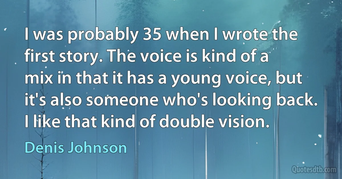 I was probably 35 when I wrote the first story. The voice is kind of a mix in that it has a young voice, but it's also someone who's looking back. I like that kind of double vision. (Denis Johnson)