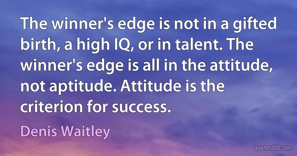 The winner's edge is not in a gifted birth, a high IQ, or in talent. The winner's edge is all in the attitude, not aptitude. Attitude is the criterion for success. (Denis Waitley)