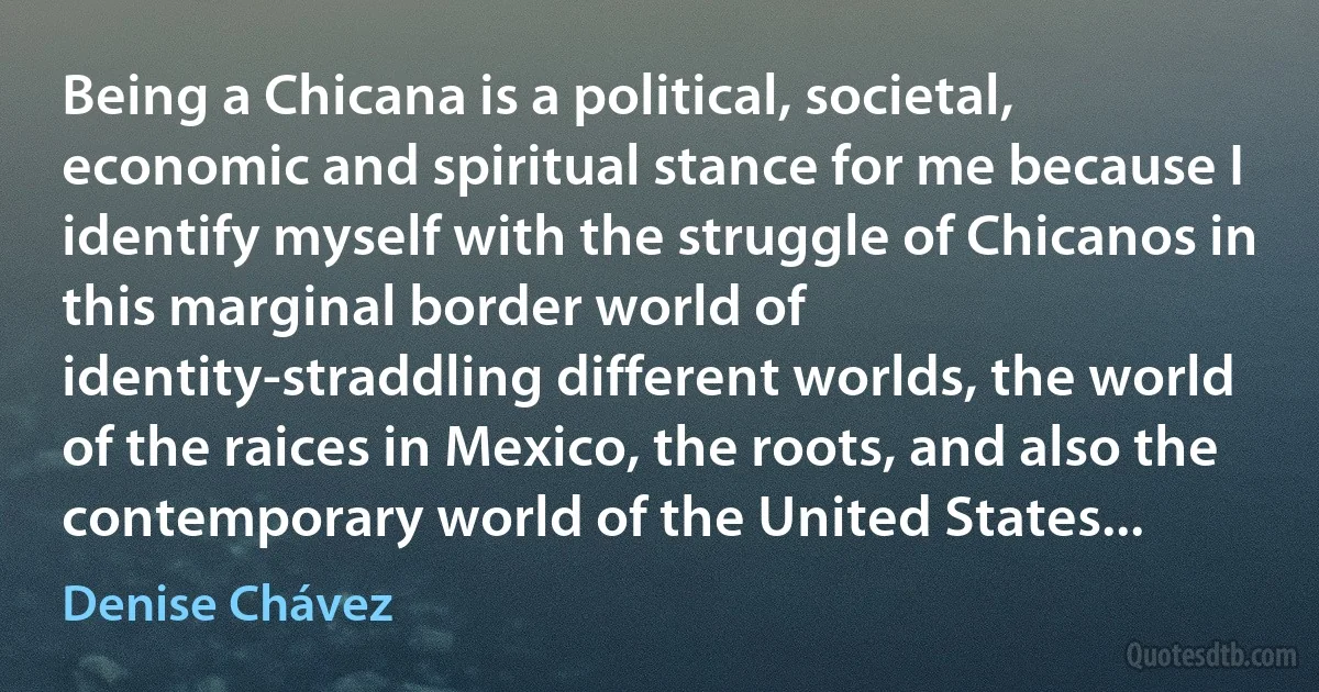 Being a Chicana is a political, societal, economic and spiritual stance for me because I identify myself with the struggle of Chicanos in this marginal border world of identity-straddling different worlds, the world of the raices in Mexico, the roots, and also the contemporary world of the United States... (Denise Chávez)