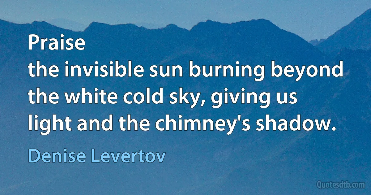 Praise
the invisible sun burning beyond
the white cold sky, giving us
light and the chimney's shadow. (Denise Levertov)