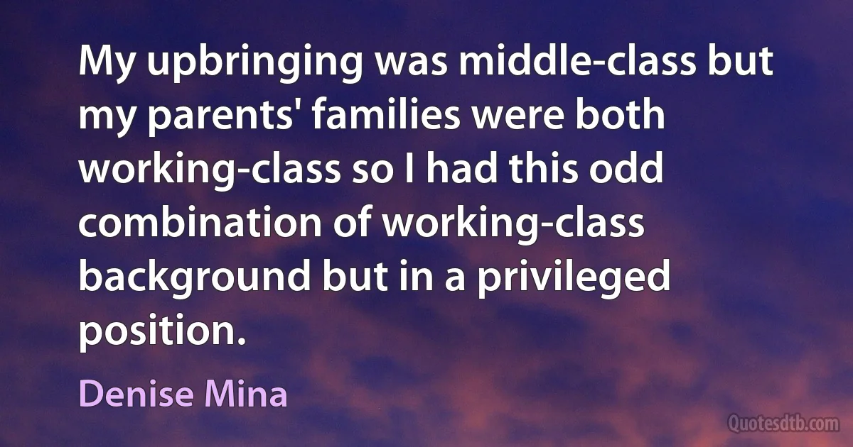 My upbringing was middle-class but my parents' families were both working-class so I had this odd combination of working-class background but in a privileged position. (Denise Mina)