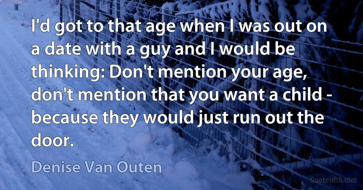 I'd got to that age when I was out on a date with a guy and I would be thinking: Don't mention your age, don't mention that you want a child - because they would just run out the door. (Denise Van Outen)