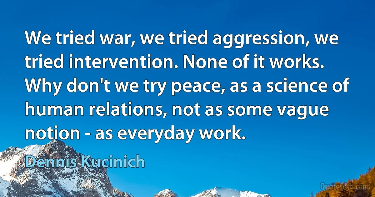 We tried war, we tried aggression, we tried intervention. None of it works. Why don't we try peace, as a science of human relations, not as some vague notion - as everyday work. (Dennis Kucinich)