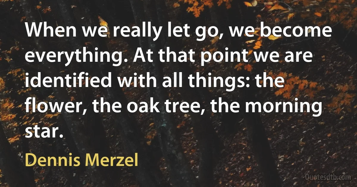 When we really let go, we become everything. At that point we are identified with all things: the flower, the oak tree, the morning star. (Dennis Merzel)