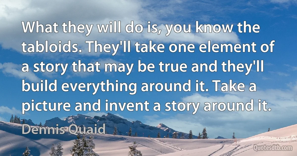 What they will do is, you know the tabloids. They'll take one element of a story that may be true and they'll build everything around it. Take a picture and invent a story around it. (Dennis Quaid)