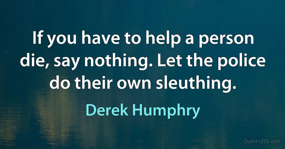 If you have to help a person die, say nothing. Let the police do their own sleuthing. (Derek Humphry)