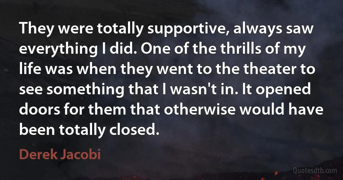 They were totally supportive, always saw everything I did. One of the thrills of my life was when they went to the theater to see something that I wasn't in. It opened doors for them that otherwise would have been totally closed. (Derek Jacobi)