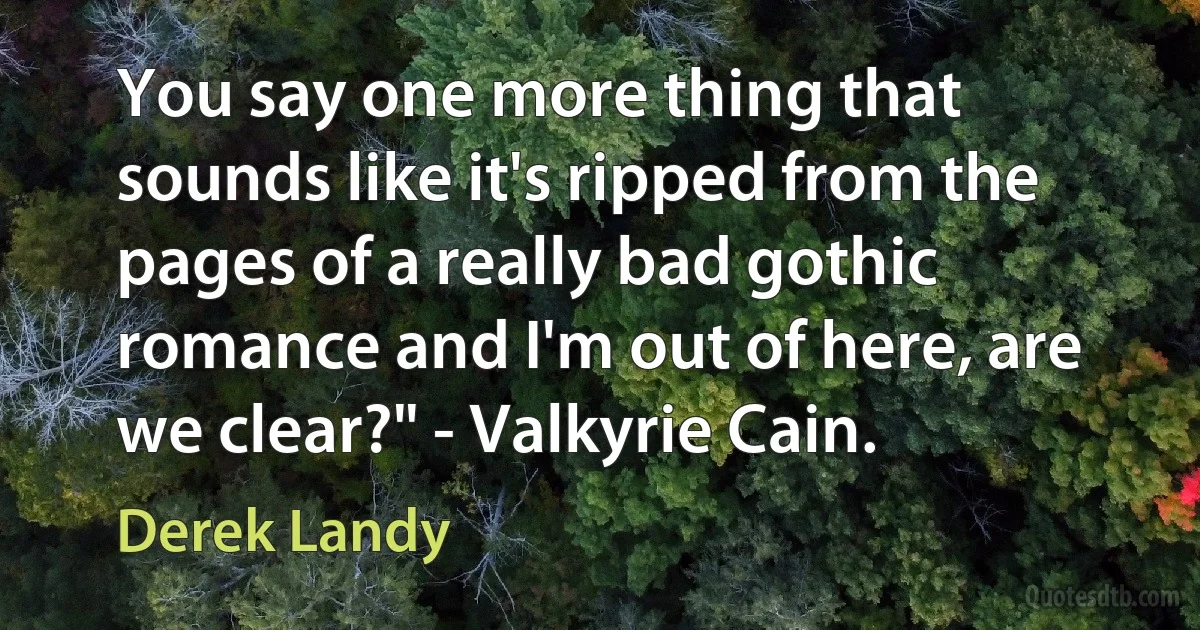 You say one more thing that sounds like it's ripped from the pages of a really bad gothic romance and I'm out of here, are we clear?" - Valkyrie Cain. (Derek Landy)