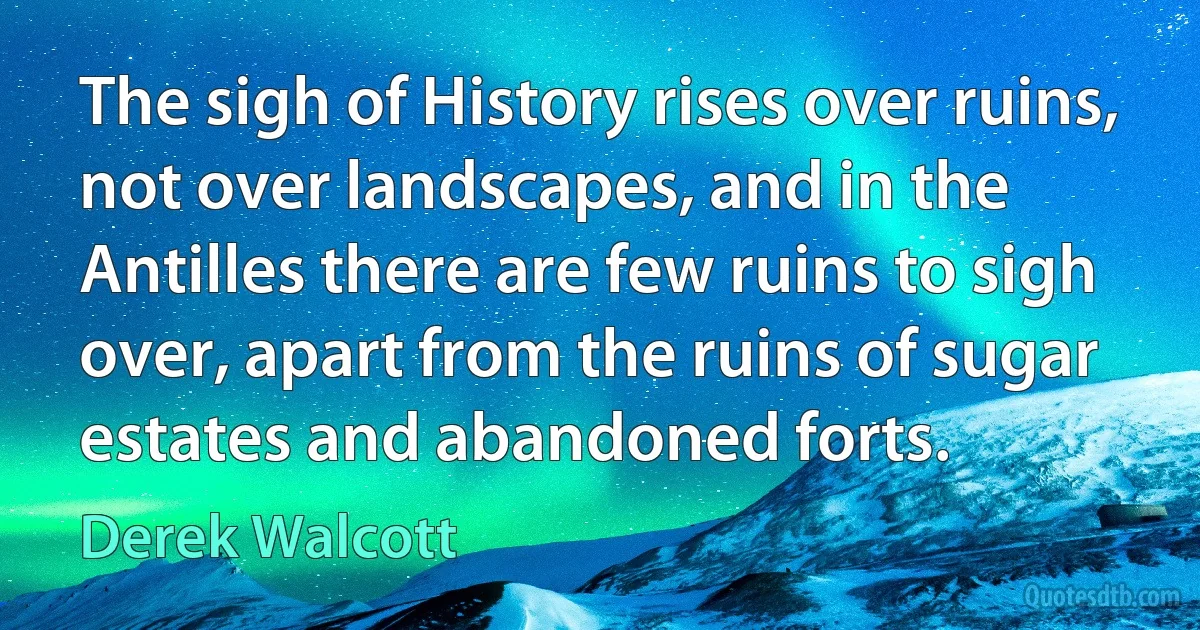 The sigh of History rises over ruins, not over landscapes, and in the Antilles there are few ruins to sigh over, apart from the ruins of sugar estates and abandoned forts. (Derek Walcott)