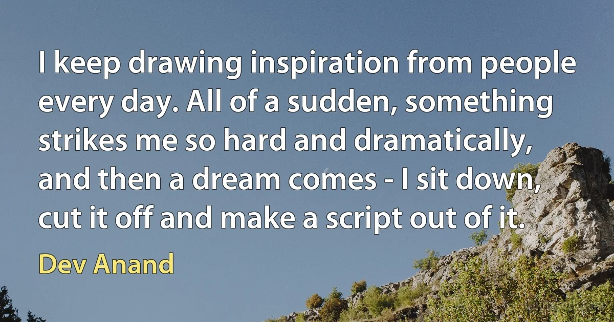 I keep drawing inspiration from people every day. All of a sudden, something strikes me so hard and dramatically, and then a dream comes - I sit down, cut it off and make a script out of it. (Dev Anand)