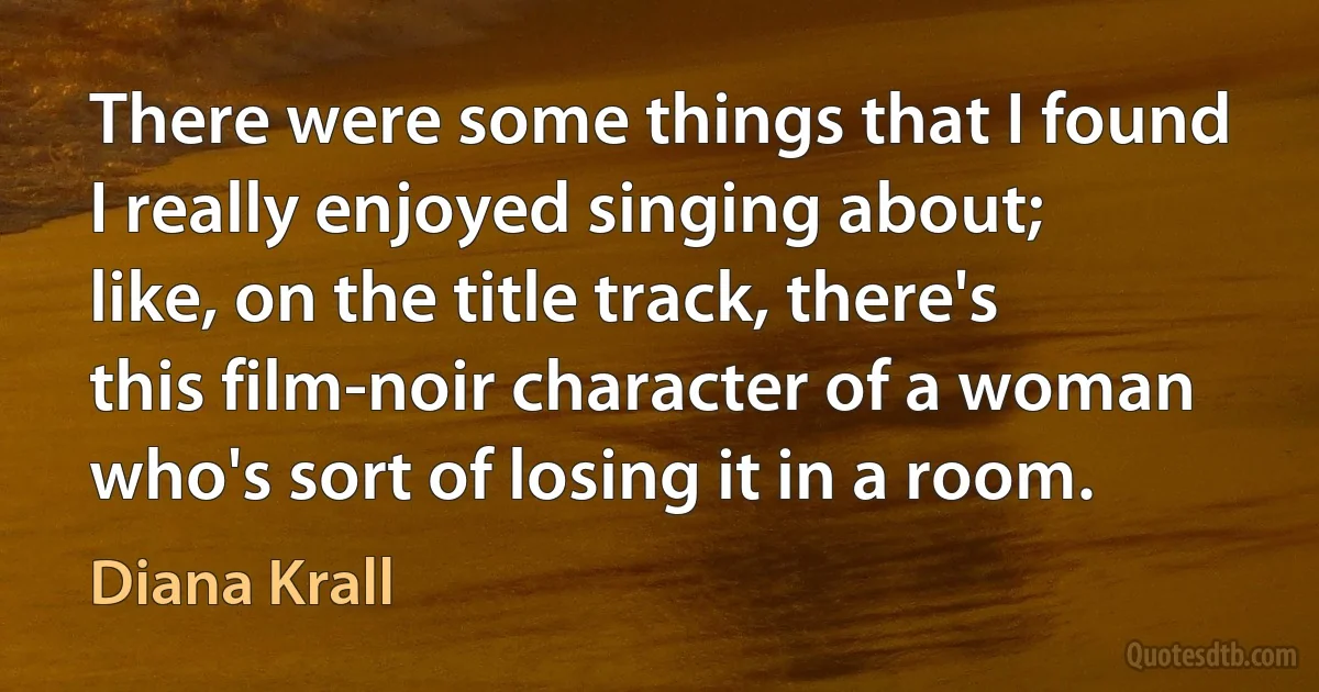 There were some things that I found I really enjoyed singing about; like, on the title track, there's this film-noir character of a woman who's sort of losing it in a room. (Diana Krall)