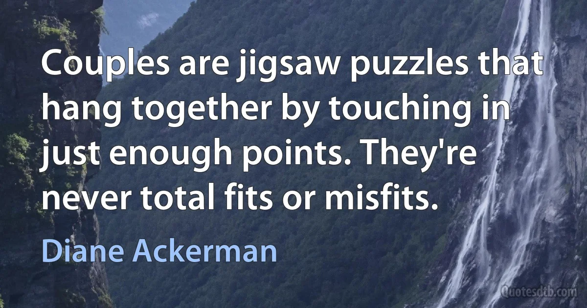 Couples are jigsaw puzzles that hang together by touching in just enough points. They're never total fits or misfits. (Diane Ackerman)