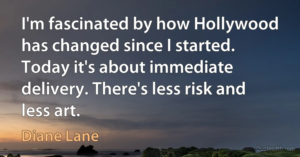 I'm fascinated by how Hollywood has changed since I started. Today it's about immediate delivery. There's less risk and less art. (Diane Lane)