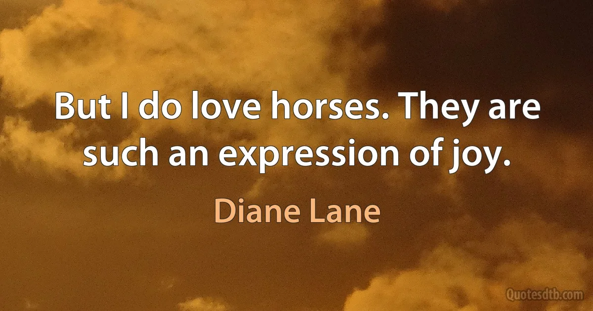 But I do love horses. They are such an expression of joy. (Diane Lane)