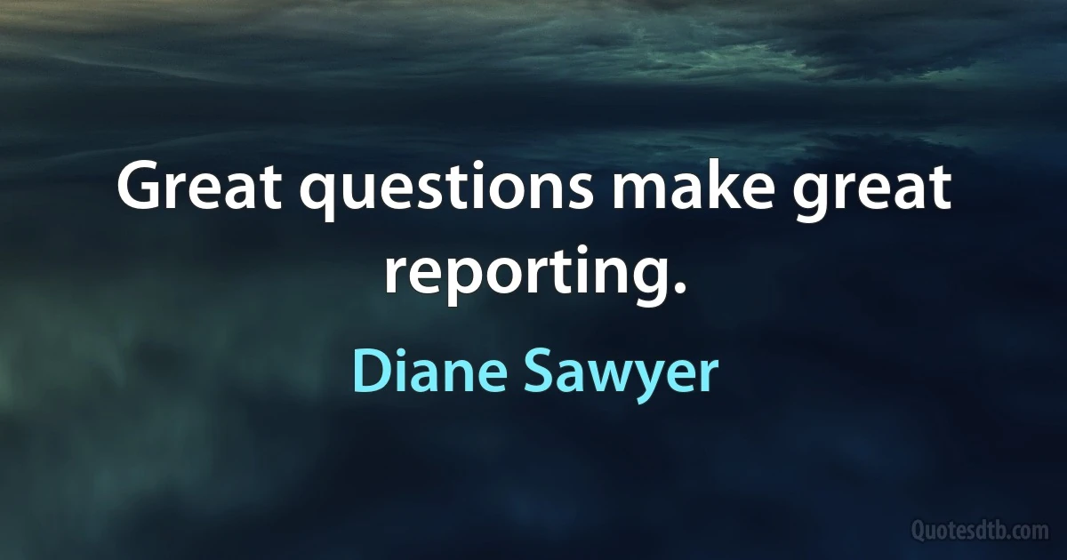 Great questions make great reporting. (Diane Sawyer)