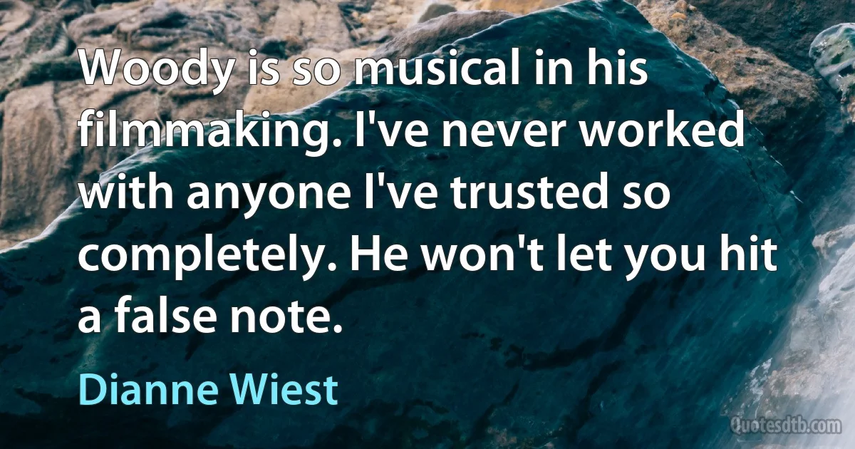 Woody is so musical in his filmmaking. I've never worked with anyone I've trusted so completely. He won't let you hit a false note. (Dianne Wiest)