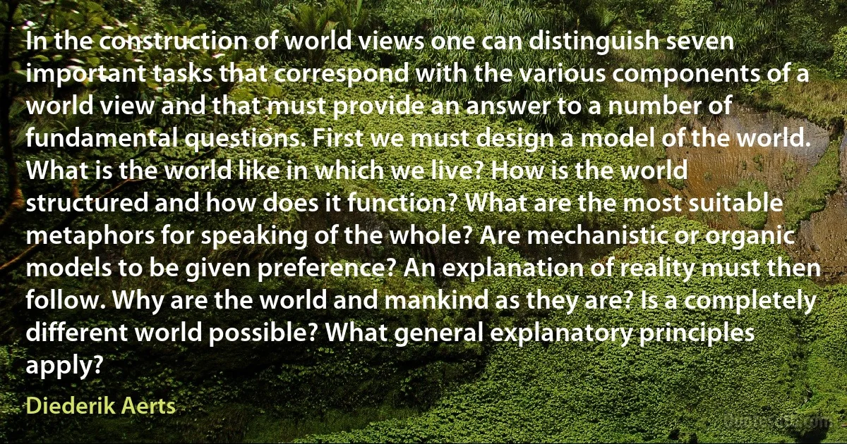 In the construction of world views one can distinguish seven important tasks that correspond with the various components of a world view and that must provide an answer to a number of fundamental questions. First we must design a model of the world. What is the world like in which we live? How is the world structured and how does it function? What are the most suitable metaphors for speaking of the whole? Are mechanistic or organic models to be given preference? An explanation of reality must then follow. Why are the world and mankind as they are? Is a completely different world possible? What general explanatory principles apply? (Diederik Aerts)