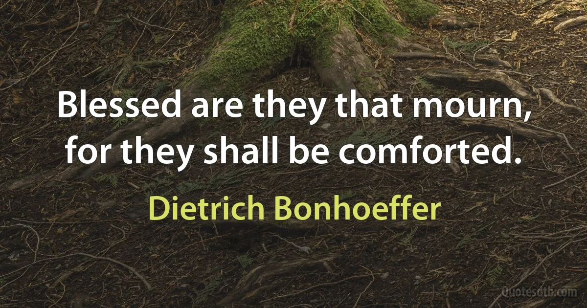 Blessed are they that mourn, for they shall be comforted. (Dietrich Bonhoeffer)