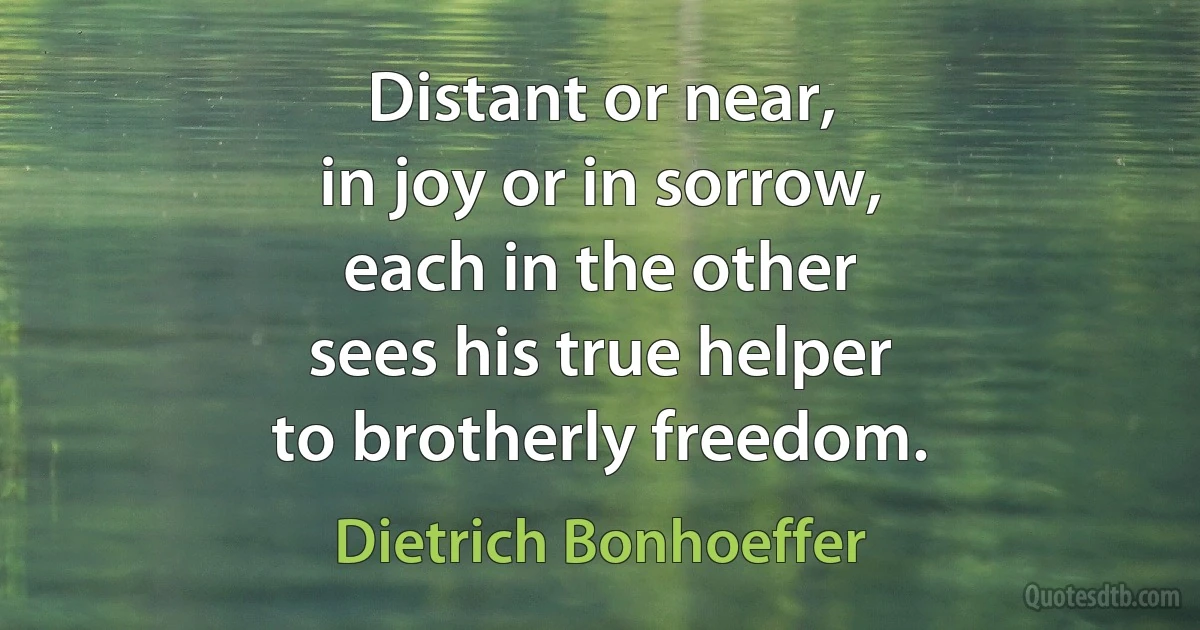 Distant or near,
in joy or in sorrow,
each in the other
sees his true helper
to brotherly freedom. (Dietrich Bonhoeffer)