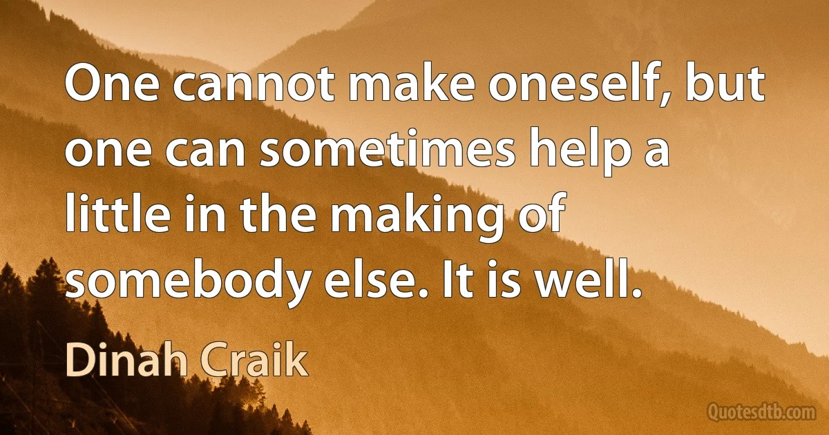 One cannot make oneself, but one can sometimes help a little in the making of somebody else. It is well. (Dinah Craik)