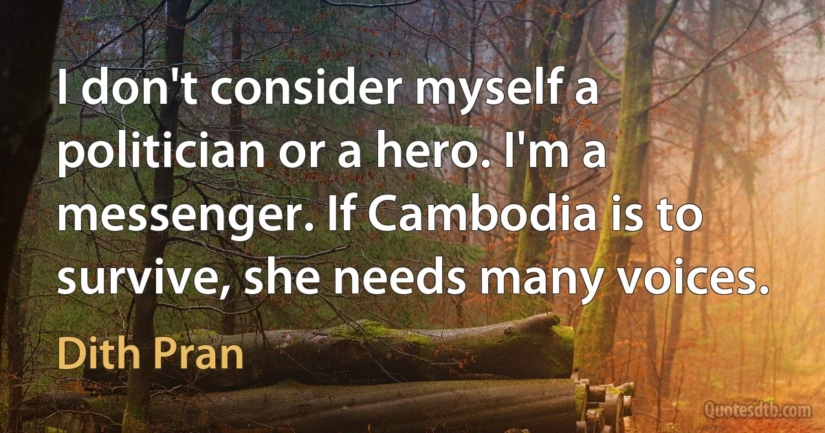 I don't consider myself a politician or a hero. I'm a messenger. If Cambodia is to survive, she needs many voices. (Dith Pran)