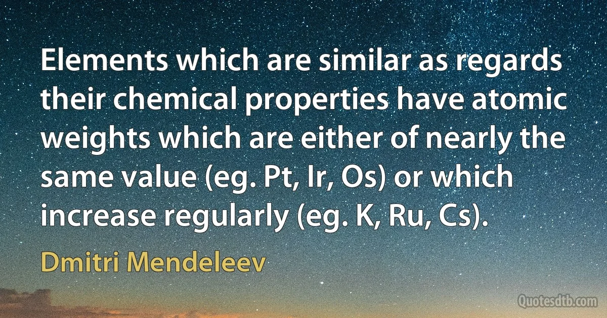 Elements which are similar as regards their chemical properties have atomic weights which are either of nearly the same value (eg. Pt, Ir, Os) or which increase regularly (eg. K, Ru, Cs). (Dmitri Mendeleev)